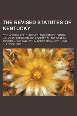 Cover of The Revised Statutes of Kentucky; By C. A. Wickliffe, S. Turner, and S[amuel] S[mith] Nicholas. Approved and Adopted by the General Assembly, 1851 and 1852. in Force from July 1, 1852