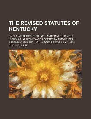 Book cover for The Revised Statutes of Kentucky; By C. A. Wickliffe, S. Turner, and S[amuel] S[mith] Nicholas. Approved and Adopted by the General Assembly, 1851 and 1852. in Force from July 1, 1852