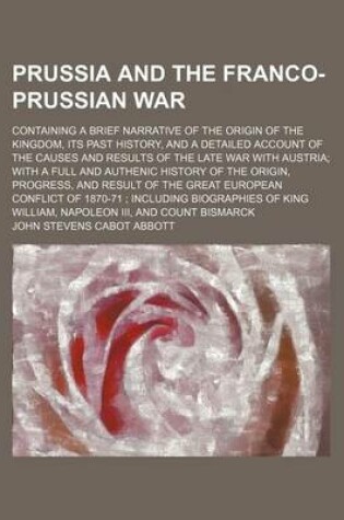 Cover of Prussia and the Franco-Prussian War; Containing a Brief Narrative of the Origin of the Kingdom, Its Past History, and a Detailed Account of the Causes and Results of the Late War with Austria with a Full and Authenic History of the Origin, Progress, and R