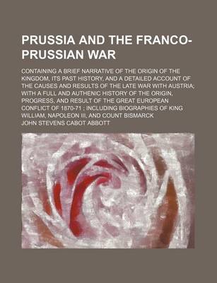 Book cover for Prussia and the Franco-Prussian War; Containing a Brief Narrative of the Origin of the Kingdom, Its Past History, and a Detailed Account of the Causes and Results of the Late War with Austria with a Full and Authenic History of the Origin, Progress, and R