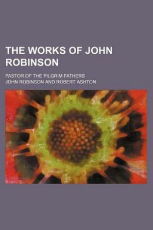 Cover of The Works of John Robinson (Volume 1); Pastor of the Pilgrim Fathers