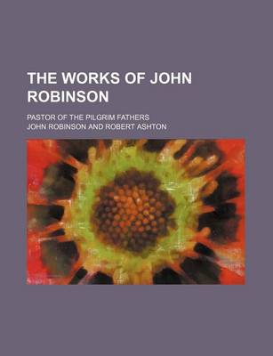 Book cover for The Works of John Robinson (Volume 1); Pastor of the Pilgrim Fathers