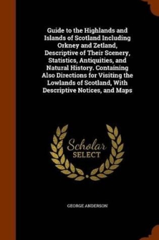 Cover of Guide to the Highlands and Islands of Scotland Including Orkney and Zetland, Descriptive of Their Scenery, Statistics, Antiquities, and Natural History. Containing Also Directions for Visiting the Lowlands of Scotland, with Descriptive Notices, and Maps