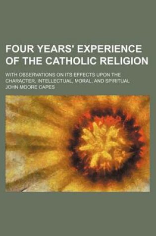 Cover of Four Years' Experience of the Catholic Religion; With Observations on Its Effects Upon the Character, Intellectual, Moral, and Spiritual