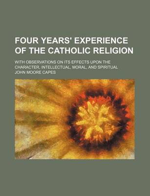 Book cover for Four Years' Experience of the Catholic Religion; With Observations on Its Effects Upon the Character, Intellectual, Moral, and Spiritual