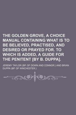 Cover of The Golden Grove, a Choice Manual Containing What Is to Be Believed, Practised, and Desired or Prayed For. to Which Is Added, a Guide for the Penitent [By B. Duppa].