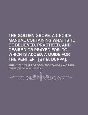 Book cover for The Golden Grove, a Choice Manual Containing What Is to Be Believed, Practised, and Desired or Prayed For. to Which Is Added, a Guide for the Penitent [By B. Duppa].