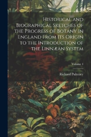 Cover of Historical and Biographical Sketches of the Progress of Botany in England From Its Origin to the Introduction of the Linnæan System; Volume 1
