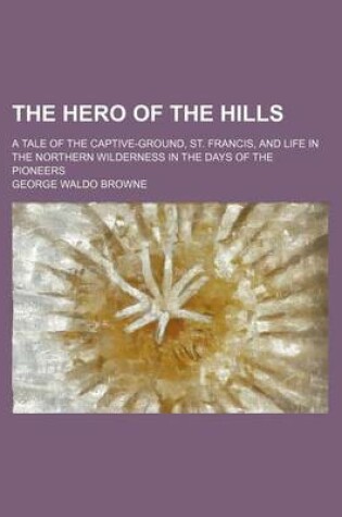 Cover of The Hero of the Hills; A Tale of the Captive-Ground, St. Francis, and Life in the Northern Wilderness in the Days of the Pioneers