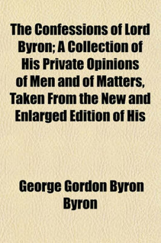 Cover of The Confessions of Lord Byron; A Collection of His Private Opinions of Men and of Matters, Taken from the New and Enlarged Edition of His