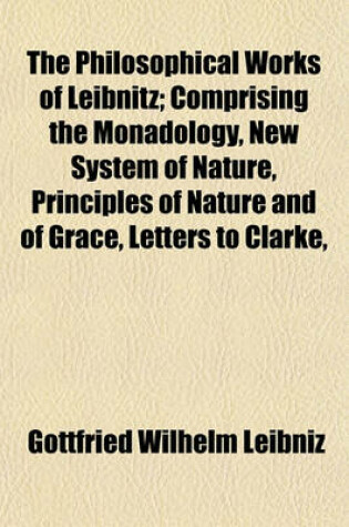 Cover of The Philosophical Works of Leibnitz; Comprising the Monadology, New System of Nature, Principles of Nature and of Grace, Letters to Clarke,