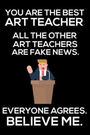 Cover of You Are The Best Art Teacher All The Other Art Teachers Are Fake News. Everyone Agrees. Believe Me.