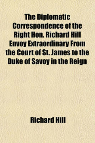 Cover of The Diplomatic Correspondence of the Right Hon. Richard Hill Envoy Extraordinary from the Court of St. James to the Duke of Savoy in the Reign
