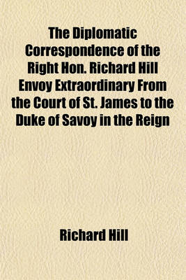 Book cover for The Diplomatic Correspondence of the Right Hon. Richard Hill Envoy Extraordinary from the Court of St. James to the Duke of Savoy in the Reign