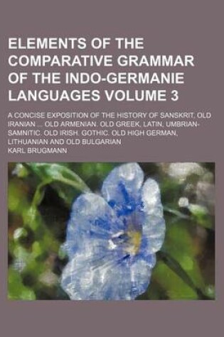 Cover of Elements of the Comparative Grammar of the Indo-Germanie Languages Volume 3; A Concise Exposition of the History of Sanskrit, Old Iranian ... Old Armenian. Old Greek, Latin, Umbrian-Samnitic. Old Irish. Gothic. Old High German, Lithuanian and Old Bulgarian