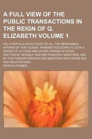 Cover of A Full View of the Public Transactions in the Reign of Q. Elizabeth; Or, a Particular Account of All the Memorable Affairs of That Queen, Transmitted Down to Us in a Series of Letters and Other Papers of State, Written by Volume 1