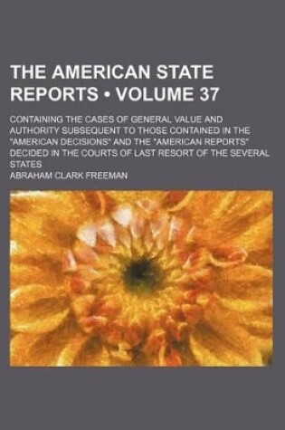 Cover of The American State Reports (Volume 37); Containing the Cases of General Value and Authority Subsequent to Those Contained in the "American Decisions" and the "American Reports" Decided in the Courts of Last Resort of the Several States