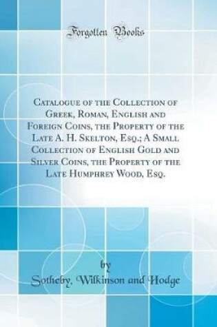 Cover of Catalogue of the Collection of Greek, Roman, English and Foreign Coins, the Property of the Late A. H. Skelton, Esq.; A Small Collection of English Gold and Silver Coins, the Property of the Late Humphrey Wood, Esq. (Classic Reprint)