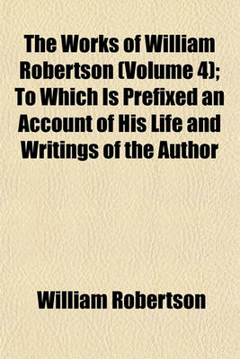 Book cover for The Works of William Robertson (Volume 4); To Which Is Prefixed an Account of His Life and Writings of the Author