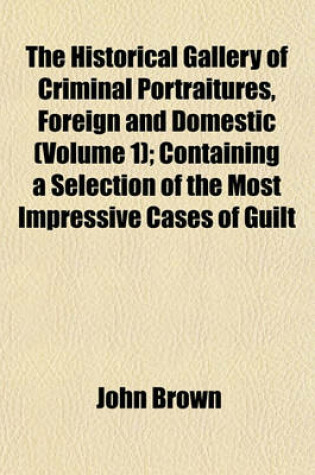 Cover of The Historical Gallery of Criminal Portraitures, Foreign and Domestic (Volume 1); Containing a Selection of the Most Impressive Cases of Guilt and Misfortune to Be Found in Modern History