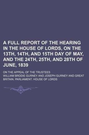 Cover of A Full Report of the Hearing in the House of Lords, on the 13th, 14th, and 15th Day of May, and the 24th, 25th, and 28th of June, 1839; On the Appeal of the Trustees