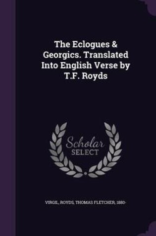 Cover of The Eclogues & Georgics. Translated Into English Verse by T.F. Royds