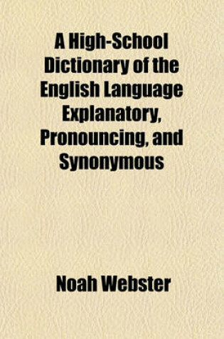 Cover of A High-School Dictionary of the English Language Explanatory, Pronouncing, and Synonymous; With an Appendix Containing Various Useful Tables Mainly Abridged from the Latest Edition of the Quarto Dictionary of Noah Webster