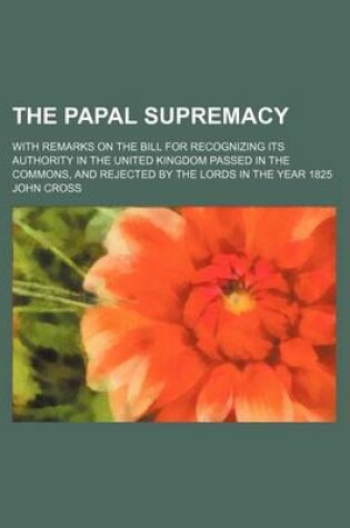 Cover of The Papal Supremacy; With Remarks on the Bill for Recognizing Its Authority in the United Kingdom Passed in the Commons, and Rejected by the Lords in the Year 1825