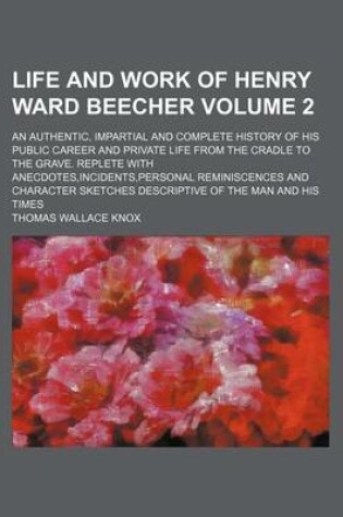 Cover of Life and Work of Henry Ward Beecher Volume 2; An Authentic, Impartial and Complete History of His Public Career and Private Life from the Cradle to the Grave. Replete with Anecdotes, Incidents, Personal Reminiscences and Character Sketches Descriptive of T