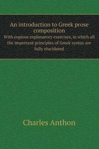 Cover of An introduction to Greek prose composition With copious explanatory exercises, in which all the important principles of Greek syntax are fully elucidated