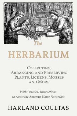 Cover of The Herbarium - Collecting, Arranging and Preserving Plants, Lichens, Mosses and More - With Practical Instructions to Assist the Amateur Home Naturalist