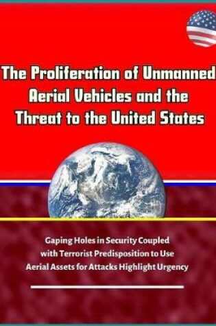 Cover of The Proliferation of Unmanned Aerial Vehicles and the Threat to the United States - Gaping Holes in Security Coupled with Terrorist Predisposition to Use Aerial Assets for Attacks Highlight Urgency