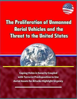 Book cover for The Proliferation of Unmanned Aerial Vehicles and the Threat to the United States - Gaping Holes in Security Coupled with Terrorist Predisposition to Use Aerial Assets for Attacks Highlight Urgency