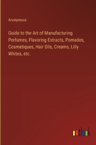 Cover of Guide to the Art of Manufacturing Perfumes, Flavoring Extracts, Pomades, Cosmetiques, Hair Oils, Creams, Lilly Whites, etc.