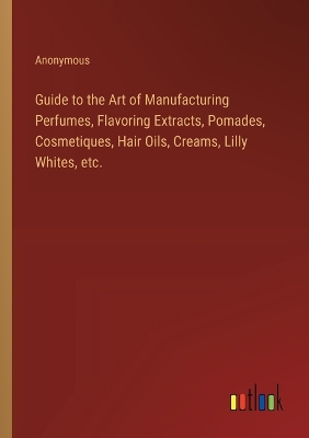 Book cover for Guide to the Art of Manufacturing Perfumes, Flavoring Extracts, Pomades, Cosmetiques, Hair Oils, Creams, Lilly Whites, etc.