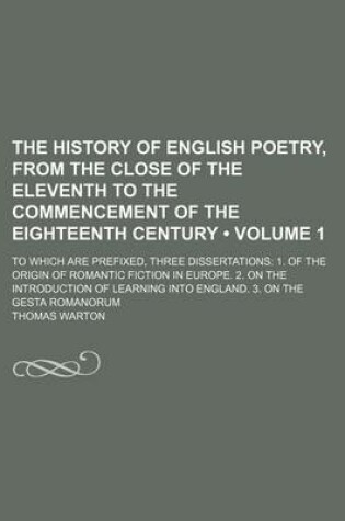 Cover of The History of English Poetry, from the Close of the Eleventh to the Commencement of the Eighteenth Century (Volume 1 ); To Which Are Prefixed, Three Dissertations 1. of the Origin of Romantic Fiction in Europe. 2. on the Introduction of Learning Into Eng