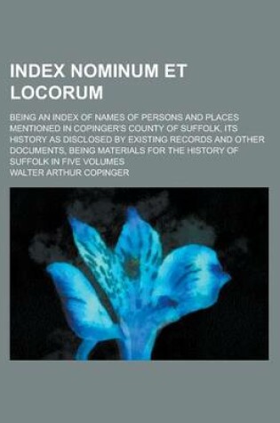 Cover of Index Nominum Et Locorum; Being an Index of Names of Persons and Places Mentioned in Copinger's County of Suffolk, Its History as Disclosed by Existing Records and Other Documents, Being Materials for the History of Suffolk in Five Volumes