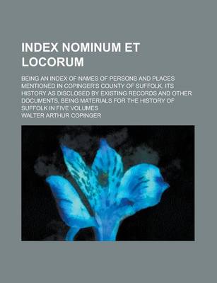 Book cover for Index Nominum Et Locorum; Being an Index of Names of Persons and Places Mentioned in Copinger's County of Suffolk, Its History as Disclosed by Existing Records and Other Documents, Being Materials for the History of Suffolk in Five Volumes