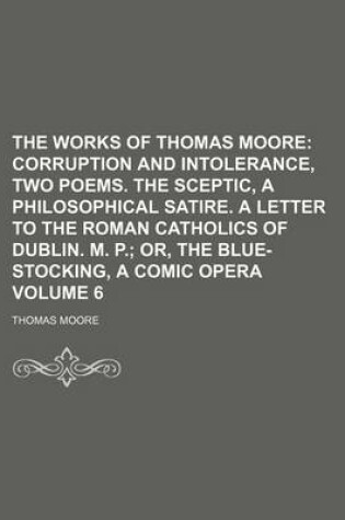 Cover of The Works of Thomas Moore Volume 6; Corruption and Intolerance, Two Poems. the Sceptic, a Philosophical Satire. a Letter to the Roman Catholics of Dub