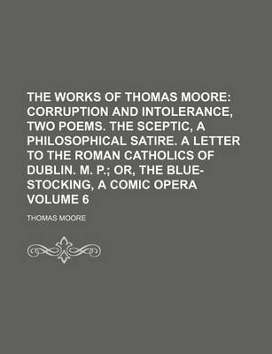 Book cover for The Works of Thomas Moore Volume 6; Corruption and Intolerance, Two Poems. the Sceptic, a Philosophical Satire. a Letter to the Roman Catholics of Dub