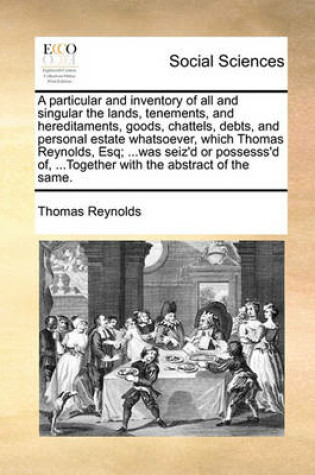 Cover of A particular and inventory of all and singular the lands, tenements, and hereditaments, goods, chattels, debts, and personal estate whatsoever, which Thomas Reynolds, Esq; ...was seiz'd or possesss'd of, ...Together with the abstract of the same.