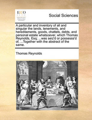 Book cover for A particular and inventory of all and singular the lands, tenements, and hereditaments, goods, chattels, debts, and personal estate whatsoever, which Thomas Reynolds, Esq; ...was seiz'd or possesss'd of, ...Together with the abstract of the same.