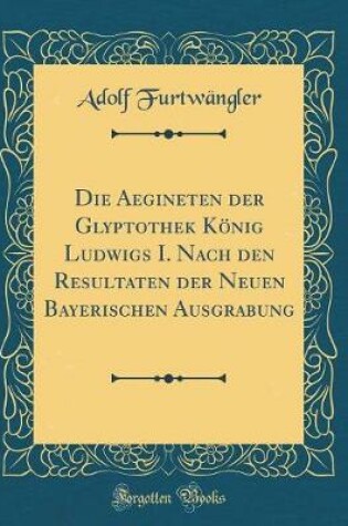 Cover of Die Aegineten Der Glyptothek König Ludwigs I. Nach Den Resultaten Der Neuen Bayerischen Ausgrabung (Classic Reprint)