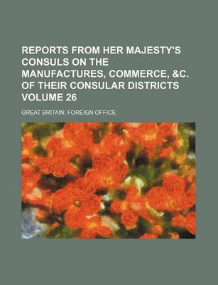 Book cover for Reports from Her Majesty's Consuls on the Manufactures, Commerce, &C. of Their Consular Districts Volume 26