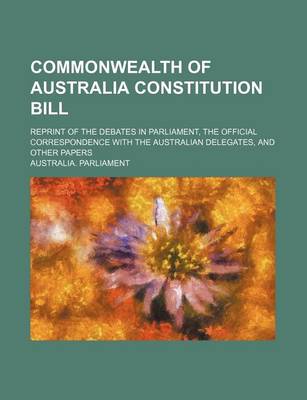 Book cover for Commonwealth of Australia Constitution Bill; Reprint of the Debates in Parliament, the Official Correspondence with the Australian Delegates, and Other Papers