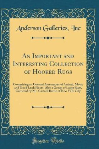 Cover of An Important and Interesting Collection of Hooked Rugs: Comprising an Unusual Assortment of Animal, Motto and Good Luck Pieces; Also a Group of Large Rugs, Gathered by Mr. Caswell Barrie of New York City (Classic Reprint)