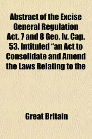 Cover of Abstract of the Excise General Regulation ACT. 7 and 8 Geo. IV. Cap. 53. Intituled "An ACT to Consolidate and Amend the Laws Relating to the