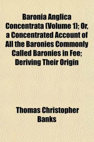 Cover of Baronia Anglica Concentrata (Volume 1); Or, a Concentrated Account of All the Baronies Commonly Called Baronies in Fee; Deriving Their Origin