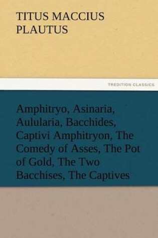 Cover of Amphitryo, Asinaria, Aulularia, Bacchides, Captivi Amphitryon, the Comedy of Asses, the Pot of Gold, the Two Bacchises, the Captives