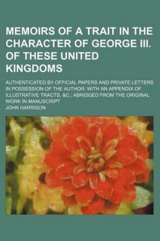 Cover of Memoirs of a Trait in the Character of George III. of These United Kingdoms; Authenticated by Official Papers and Private Letters in Possession of the Author with an Appendix of Illustrative Tracts, &C. Abridged from the Original Work in Manuscript
